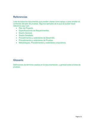 Referencias
Lista de todos los documentos que pueden citarse como apoyo o para ampliar el
contenido del plan de pruebas. Algunos ejemplos de lo que se puede hacer
referencia aquí son:
• Plan de Proyecto.
• Especificaciones de Requerimientos.
• Diseño General.
• Diseño Detallado.
• Procedimientos y estándares de Desarrollo.
• Procedimientos y estándares de Pruebas.
• Metodologías, Procedimientos y estándares corporativos.
Glosario
Definiciones de términos usados en la documentación, y general sobre el área de
pruebas.
Página 15
 