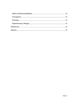 Matriz de Responsabilidades...............................................................................13
Cronograma..........................................................................................................13
Premisas...............................................................................................................14
Dependencias y Riesgos......................................................................................14
Referencias .............................................................................................................15
Glosario....................................................................................................................15
Página 3
 