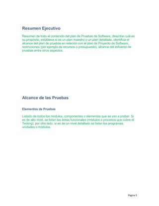Resumen Ejecutivo
Resumen de todo el contenido del plan de Pruebas de Software, describe cuál es
su propósito, establece si es un plan maestro o un plan detallado, identifica el
alcance del plan de pruebas en relación con el plan de Proyecto de Software,
restricciones (por ejemplo de recursos o presupuesto), alcance del esfuerzo de
pruebas entre otros aspectos.
Alcance de las Pruebas
Elementos de Pruebas
Listado de todos los módulos, componentes o elementos que se van a probar. Si
es de alto nivel, se listan las áreas funcionales (módulos o procesos que cubre el
Testing), por otro lado, si es de un nivel detallado se listan los programas,
unidades o módulos.
Página 5
 