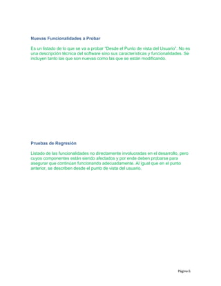 Nuevas Funcionalidades a Probar
Es un listado de lo que se va a probar “Desde el Punto de vista del Usuario”. No es
una descripción técnica del software sino sus características y funcionalidades. Se
incluyen tanto las que son nuevas como las que se están modificando.
Pruebas de Regresión
Listado de las funcionalidades no directamente involucradas en el desarrollo, pero
cuyos componentes están siendo afectados y por ende deben probarse para
asegurar que continúan funcionando adecuadamente. Al igual que en el punto
anterior, se describen desde el punto de vista del usuario.
Página 6
 