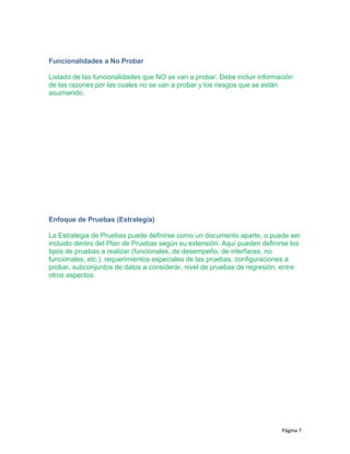 Funcionalidades a No Probar
Listado de las funcionalidades que NO se van a probar. Debe incluir información
de las razones por las cuales no se van a probar y los riesgos que se están
asumiendo.
Enfoque de Pruebas (Estrategia)
La Estrategia de Pruebas puede definirse como un documento aparte, o puede ser
incluido dentro del Plan de Pruebas según su extensión. Aquí pueden definirse los
tipos de pruebas a realizar (funcionales, de desempeño, de interfaces, no
funcionales, etc.), requerimientos especiales de las pruebas, configuraciones a
probar, subconjuntos de datos a considerar, nivel de pruebas de regresión, entre
otros aspectos.
Página 7
 