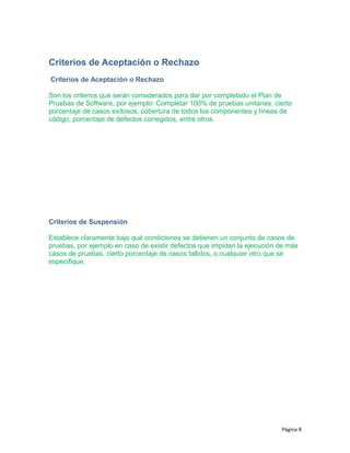 Criterios de Aceptación o Rechazo
Criterios de Aceptación o Rechazo
Son los criterios que serán considerados para dar por completado el Plan de
Pruebas de Software, por ejemplo: Completar 100% de pruebas unitarias, cierto
porcentaje de casos exitosos, cobertura de todos los componentes y líneas de
código, porcentaje de defectos corregidos, entre otros.
Criterios de Suspensión
Establece claramente bajo qué condiciones se detienen un conjunto de casos de
pruebas, por ejemplo en caso de existir defectos que impidan la ejecución de más
casos de pruebas, cierto porcentaje de casos fallidos, o cualquier otro que se
especifique.
Página 8
 