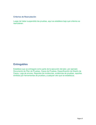 Criterios de Reanudación
Luego de haber suspendido las pruebas, aquí se establece bajo qué criterios se
reanudaran.
Entregables
Establece que se entregará como parte de la ejecución del plan, por ejemplo:
Documento de Plan de Pruebas, Casos de Pruebas, Especificación de Diseño de
Casos, Logs de errores, Reportes de incidencias, evidencias de pruebas, reportes
emitidos por herramientas de pruebas y cualquier otro que se establezca.
Página 9
 