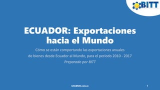 ECUADOR: Exportaciones
hacia el Mundo
Cómo se están comportando las exportaciones anuales
de bienes desde Ecuador al Mundo, para el período 2010 - 2017
Preparado por BITT
1info@bitt.com.ec
 