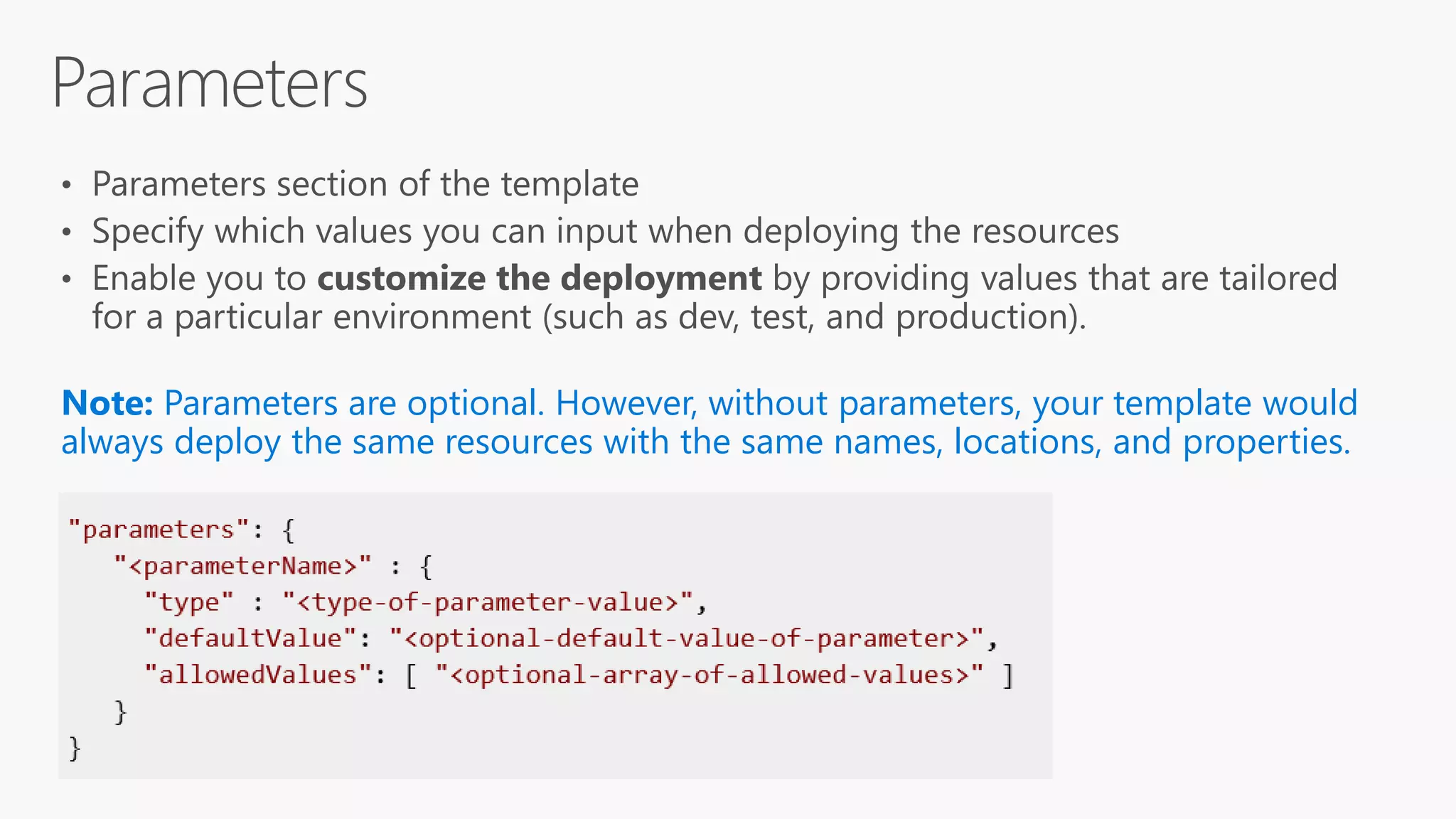 Note: Parameters are optional. However, without parameters, your template would
always deploy the same resources with the same names, locations, and properties.
 