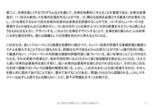 11
第二に、仕事を楽しくするプログラムなどを通じて、仕事を効果的に与えることが重要である。仕事は従業
員が、（１）自分も参加して仕事の計画を作ることができ、（２）異なる技術を必要とする数多くの仕事をこな
し、（３）仕事をするなかで自分自身の仕事の出来具合を評価することができ、（４）すばらしいサービスを
実現するとか抜きん出た仕事を行い、（５）自分の行った仕事が人々に大きな影響を与えていると感じるよ
うなものとなるように、デザインする。このように仕事をデザインすることで、仕事を割り振られた人は非常
に大きな責任を持ち、彼らは組織としての目標を自分から考えるようになる。
この文化は、良いパフォーマンスと結果を効果的に結びつけ、メンバー自身が評価する業績評価と報奨シ
ステムを導入することでさらに強化される。評価は公平であるとみんな思うことができ（人種や性別に関し
て偏見がない）、パフォーマンスの評価は現実の評価尺度に基づいている。良い仕事はことごとくそれをた
たえる。それは昇給や昇進など、他の手段を用いるよりもさらに強く達成願望を高めることになる。（もちろ
ん高い水準の必要条件を満たす前に、低い水準の必要条件を満たさなければならない。そのためこの文
化を持つ組織ではいろいろな種類の報奨を用いる。しかし、この文化をもっとも強く促進するのは、その人
を個人的に認めてあげることであり、誉めてあげることである）。間違いももちろん認識される。しかしマネ
ジャーは必ずしも罰するとは限らない。ただ、部下が問題を正すことを助ける。
非人間的な組織文化と人間的な組織文化
 