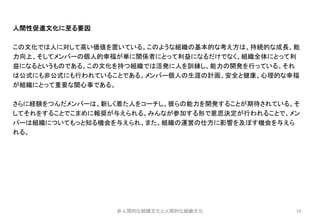 18
人間性促進文化に至る要因
この文化では人に対して高い価値を置いている。このような組織の基本的な考え方は、持続的な成長、能
力向上、そしてメンバーの個人的幸福が単に関係者にとって利益になるだけでなく、組織全体にとって利
益になるというものである。この文化を持つ組織では活発に人を訓練し、能力の開発を行っている。それ
は公式にも非公式にも行われていることである。メンバー個人の生涯の計画、安全と健康、心理的な幸福
が組織にとって重要な関心事である。
さらに経験をつんだメンバーは、新しく着た人をコーチし、彼らの能力を開発することが期待されている。そ
してそれをすることでこまめに報奨が与えられる。みんなが参加する形で意思決定が行われることで、メン
バーは組織についてもっと知る機会を与えられ、また、組織の運営の仕方に影響を及ぼす機会を与えら
れる。
非人間的な組織文化と人間的な組織文化
 
