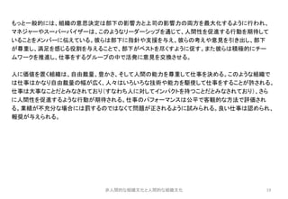 19
もっと一般的には、組織の意思決定は部下の影響力と上司の影響力の両方を最大化するように行われ、
マネジャーやスーパーバイザーは、このようなリーダーシップを通じて、人間性を促進する行動を期待して
いることをメンバーに伝えている。彼らは部下に指針や支援を与え、彼らの考えや意見を引き出し、部下
が尊重し、満足を感じる役割を与えることで、部下がベストを尽くすように促す。また彼らは積極的にチー
ムワークを推進し、仕事をするグループの中で活発に意見を交換させる。
人に価値を置く組織は、自由裁量、豊かさ、そして人間の能力を尊重して仕事を決める。このような組織で
は仕事はかなり自由裁量の幅が広く、人々はいろいろな技術や能力を駆使して仕事をすることが許される。
仕事は大事なことだとみなされており（すなわち人に対してインパクトを持つことだとみなされており）、さら
に人間性を促進するような行動が期待される。仕事のパフォーマンスは公平で客観的な方法で評価され
る。業績が不充分な場合には罰するのではなくて問題が正されるように試みられる。良い仕事は認められ、
報奨が与えられる。
非人間的な組織文化と人間的な組織文化
 