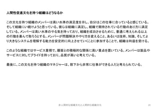 20
人間性促進文化を持つ組織はどうなるか
この文化を持つ組織のメンバーは高い水準の満足度を示し、自分はこの仕事に合っていると感じている。
そして組織にい続けようと思っている。彼らは組織に満足し、組織で期待されている行動のあり方に満足
している。メンバーは高い水準のやる気を持っており、組織を成功させるために、普通に考えられる以上
の行動を喜んで取ろうとする。メンバーが問題解決ややり方を変えること、あるいは技術、知識、そしてよ
り大きなシステムを理解する能力を安定的に向上させていくことに参加することで、組織は利益を受ける。
このような組織ではサービス重視で、顧客との積極的な関係に高い重点を置いている。メンバーは製品や
サービスに対してプライドを持っており、品質が高いと考えている。
最後に、この文化を持つ組織のマネジャーは、部下から非常に仕事ができる人だと考えられている。
非人間的な組織文化と人間的な組織文化
 