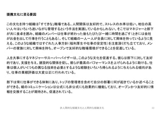 22
提携文化に至る要因
この文化を持つ組織は「すてきな」職場である。人間関係は友好的で、ストレスの水準は低い。地位の高
い人々はいろいろ迷いながら管理するという手法を実践しているかもしれない。そこではマネジャーと部下
が共に食卓を囲み、組織のメンバーは仕事が終わった後もたびたび一緒に時間を過ごす（ときには会社
がお金を出して行事を行うこともある）。そして組織の一人一人が全員に対して興味を持っているように見
える。このような組織ではすぐれた人事方針（福利厚生や仕事の安定性）を注意深く打ち立てており、メン
バーの家族に対して興味を持ち、オープンで友好的な職場環境ができることを促進している。
人を大事にするマネジャーやスーパーバイザーは、このような文化を促進する。彼らは部下に対して友好
的であり、支援を与え、建設的な関係を促し、彼らが最高のパフォーマンスを上げられるように助ける。仕
事は個人がいくつもの異なる技術を必要とするような経験をいろいろ得られるように与えられる傾向があ
り、仕事の業績評価は大変公正に行われている。
部下は常に仕事ができる体制にあり、トップの管理者を含めて自分の部署に何が起きているか述べること
ができる。縦のコミュニケーションは公式にも非公式にも効果的に機能しており、オープンかつ友好的に情
報を交換することが期待され、促進されている。
非人間的な組織文化と人間的な組織文化
 