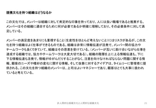 23
提携文化を持つ組織はどうなるか
この文化では、メンバーは組織に対して肯定的な印象を持っており、人には良い職場であると推薦する。
メンバーはその組織に適合するために何が必要であるか明確に理解しており、その必要条件に対して満
足している。
メンバーの満足度をあまりにも重視すること（生産性をほとんど考えないこと）にはリスクがあるが、この文
化を持つ組織はよく仕事ができるものである。組織は非常に情報伝達が活発で、メンバー間の協力や
チームワークも良くできていて、組織はその恩恵を受けている。（メンバーが互いに助け合いながら仕事を
達成する組織では、協力やチームワークは大変大切である）。組織の階層を上に上る情報伝達も、下に
下る情報伝達も活発で、情報がゆがんだりすることがなく、注意を向けなければならない問題に関する情
報、顧客のニーズや嗜好の変化に関する情報、そして改善に対するアイデアは、タイムリーに管理者に提
供される。この文化を持つ組織のメンバーは、上司はよいマネジャーであり、顧客はとても大事に扱われ
ていると考えている。
非人間的な組織文化と人間的な組織文化
 