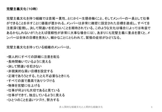 6
完璧主義文化（１０時）
完璧主義文化を持つ組織では首尾一貫性、とにかく一生懸命働くこと、そしてメンバーの一員として仕事
ができることを示すことに価値が置かれる。メンバーは非常に緻密に設定された目標を達成し、すべてを
注意深く監視し、決して間違いを犯さないことを期待されている。このような文化は場合によっては有益で
あるかもしれないが（たとえば信頼性が非常に大事な場合には）、あまりにも完璧主義に重点を置くと、メ
ンバーは全体の目標を見失い、細かなことにとらわれて、緊張の症状がひどくなる。
完璧主義文化を持っている組織のメンバーは、
・個人的にすべての詳細に注意を配る
・長時間働いているように見える
・決して間違いを犯さない
・非現実的な高い目標を設定する
・正確であろうとする。たとえ不必要なときにも
・すべての面で最高でありつづける
・物事を完璧に仕上げる
・仕事が何よりも大切であると見ている
・仕事ができて、独立しているように見える
・ひとつのことを追いつづけ、努力する
非人間的な組織文化と人間的な組織文化
 