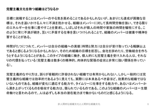 8
完璧主義文化を持つ組織はどうなるか
目標に挑戦することはメンバーのやる気を高めることであるかもしれないが、あまりにも達成が困難な目
標は、それを追いかける人々に不満を抱かせる。組織はメンバーに対して長時間労働を強い、できる限り
のエネルギーを仕事に費やすことを要求し、しばしばそれが個人の時間や家族の時間を犠牲にする。こ
のように常に不満が続き、互いに矛盾する仕事を言いつけられることで、組織のメンバーは健康や精神を
害することがある。
時間がたつにつれて、メンバーは自分の組織への貢献（時間と努力）は自分が受け取っている報酬以上
であると感じるようになるかもしれない。そのため組織の目標を拒否し、会社を辞めたり、労働組合を作ろ
うとするようになることがある。このタイプの組織に働き、個人的にも完璧主義を受け入れる人は、それな
りの代償を払っている（完璧主義は数多くの精神的、肉体的な緊張の症状と非常に強い関係を持ってい
る）。
完璧主義的なやり方は、誤りが客観的に許容されない組織では有用かもしれない。しかし一般的には完
璧主義的な組織では効率的であるように見えても、実際には本来あるべき姿ほど、効果的な組織ではな
いないものである。組織が変化に適応する能力や、タイムリーに仕事をする能力や、あるいはメンバーか
ら湧き上がってくるものを吸収する能力は、限られているものである。このような組織のメンバーは一生懸
命働けと言われるので、人は必ずしも本当の潜在能力まで働かないものだと感じるようになる。
非人間的な組織文化と人間的な組織文化
 