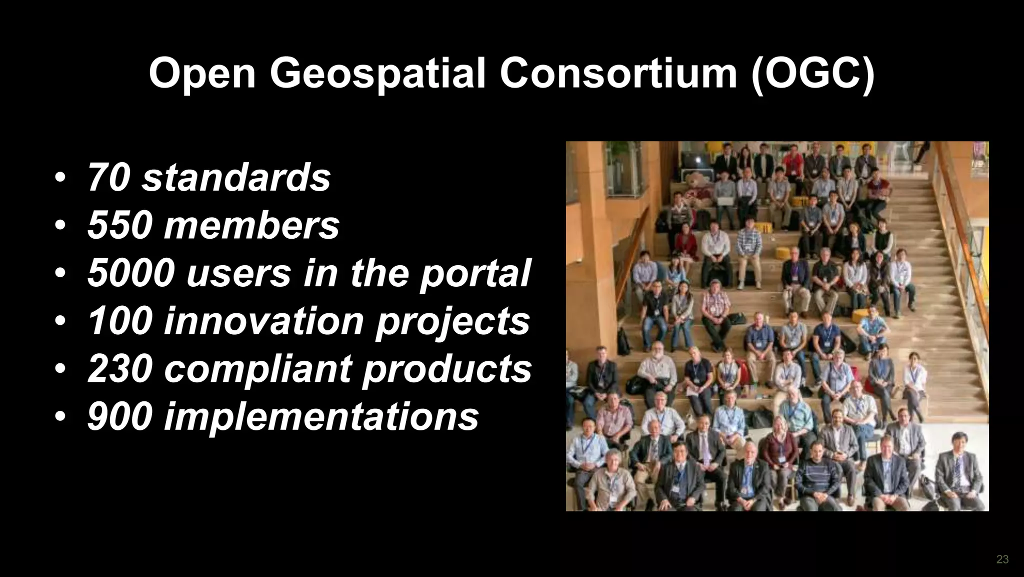 23
Open Geospatial Consortium (OGC)
• 70 standards
• 550 members
• 5000 users in the portal
• 100 innovation projects
• 230 compliant products
• 900 implementations
 