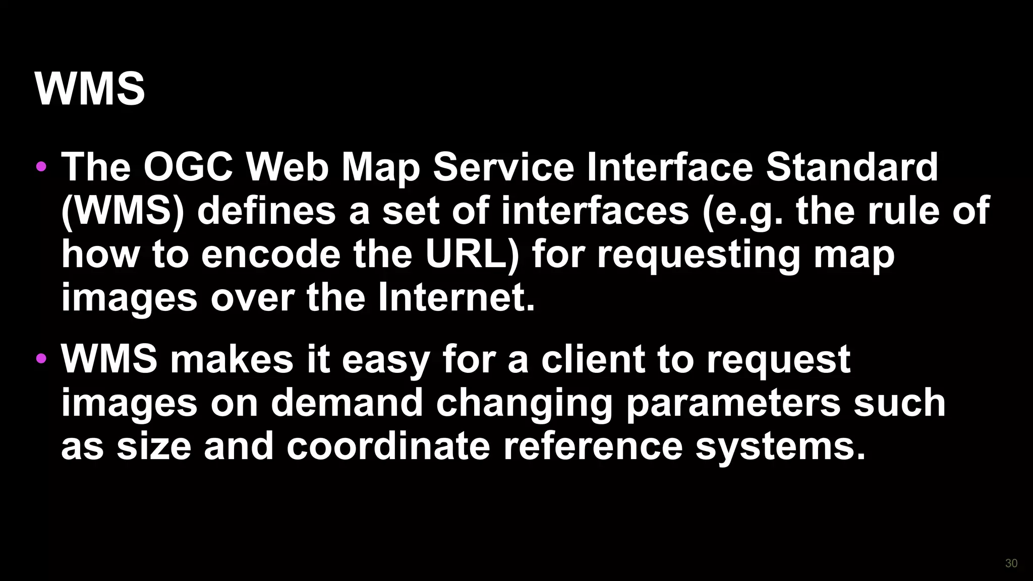 30
WMS
• The OGC Web Map Service Interface Standard
(WMS) defines a set of interfaces (e.g. the rule of
how to encode the URL) for requesting map
images over the Internet.
• WMS makes it easy for a client to request
images on demand changing parameters such
as size and coordinate reference systems.
 