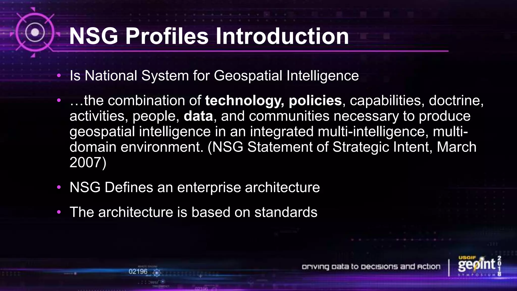 NSG Profiles Introduction
• Is National System for Geospatial Intelligence
• …the combination of technology, policies, capabilities, doctrine,
activities, people, data, and communities necessary to produce
geospatial intelligence in an integrated multi-intelligence, multi-
domain environment. (NSG Statement of Strategic Intent, March
2007)
• NSG Defines an enterprise architecture
• The architecture is based on standards
 
