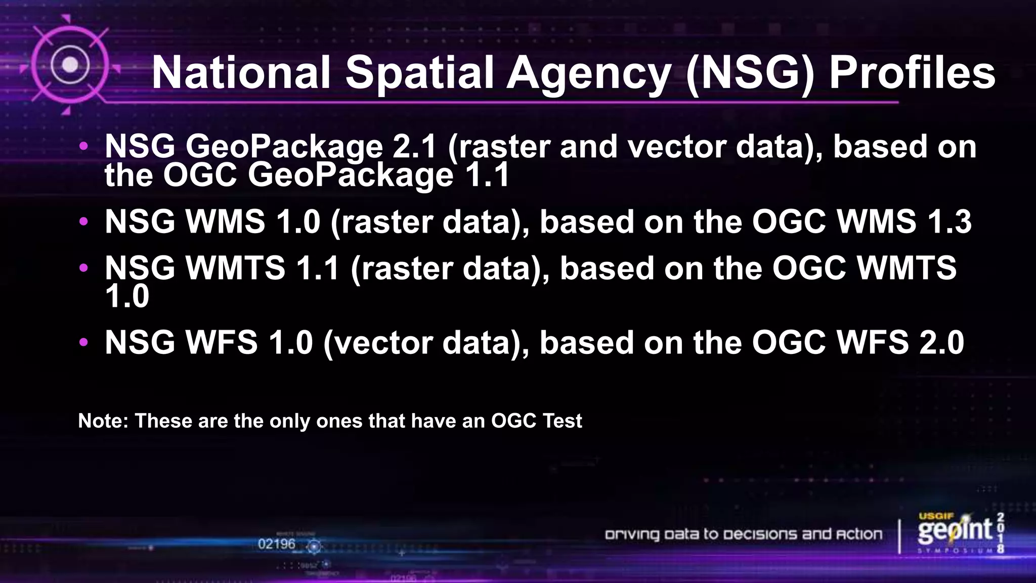 National Spatial Agency (NSG) Profiles
• NSG GeoPackage 2.1 (raster and vector data), based on
the OGC GeoPackage 1.1
• NSG WMS 1.0 (raster data), based on the OGC WMS 1.3
• NSG WMTS 1.1 (raster data), based on the OGC WMTS
1.0
• NSG WFS 1.0 (vector data), based on the OGC WFS 2.0
Note: These are the only ones that have an OGC Test
 