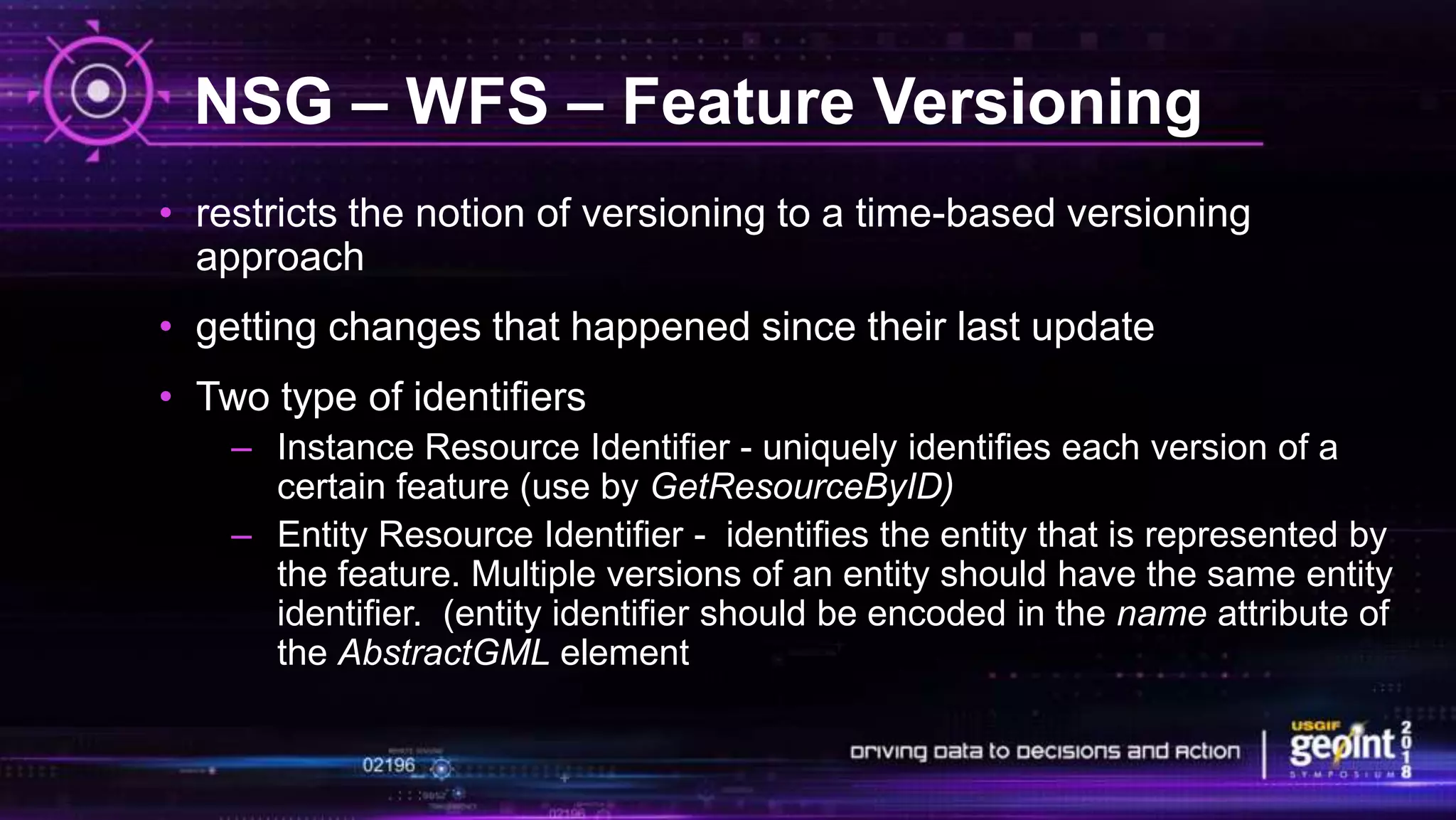 NSG – WFS – Feature Versioning
• restricts the notion of versioning to a time-based versioning
approach
• getting changes that happened since their last update
• Two type of identifiers
– Instance Resource Identifier - uniquely identifies each version of a
certain feature (use by GetResourceByID)
– Entity Resource Identifier - identifies the entity that is represented by
the feature. Multiple versions of an entity should have the same entity
identifier. (entity identifier should be encoded in the name attribute of
the AbstractGML element
 