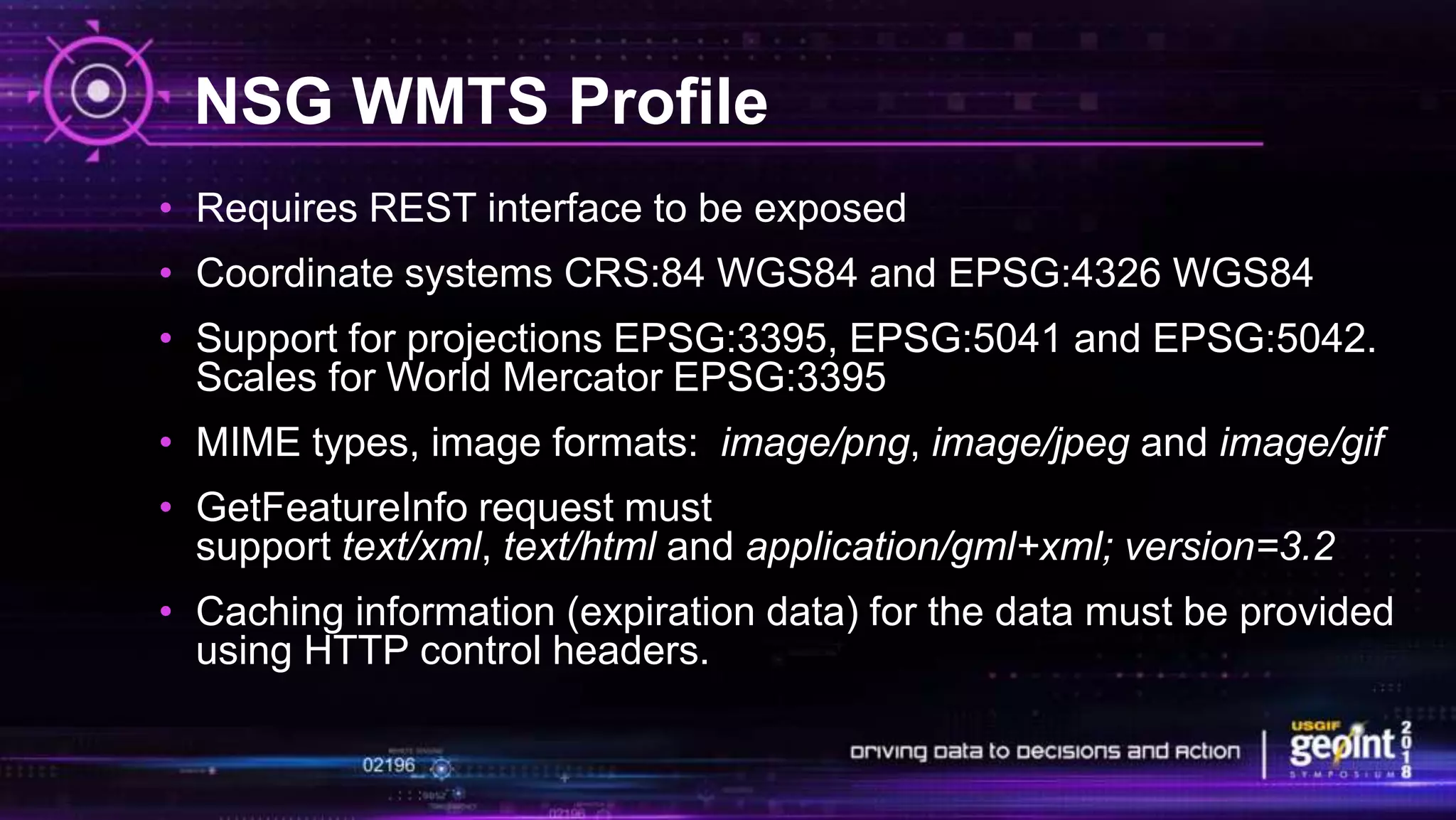 NSG WMTS Profile
• Requires REST interface to be exposed
• Coordinate systems CRS:84 WGS84 and EPSG:4326 WGS84
• Support for projections EPSG:3395, EPSG:5041 and EPSG:5042.
Scales for World Mercator EPSG:3395
• MIME types, image formats: image/png, image/jpeg and image/gif
• GetFeatureInfo request must
support text/xml, text/html and application/gml+xml; version=3.2
• Caching information (expiration data) for the data must be provided
using HTTP control headers.
 