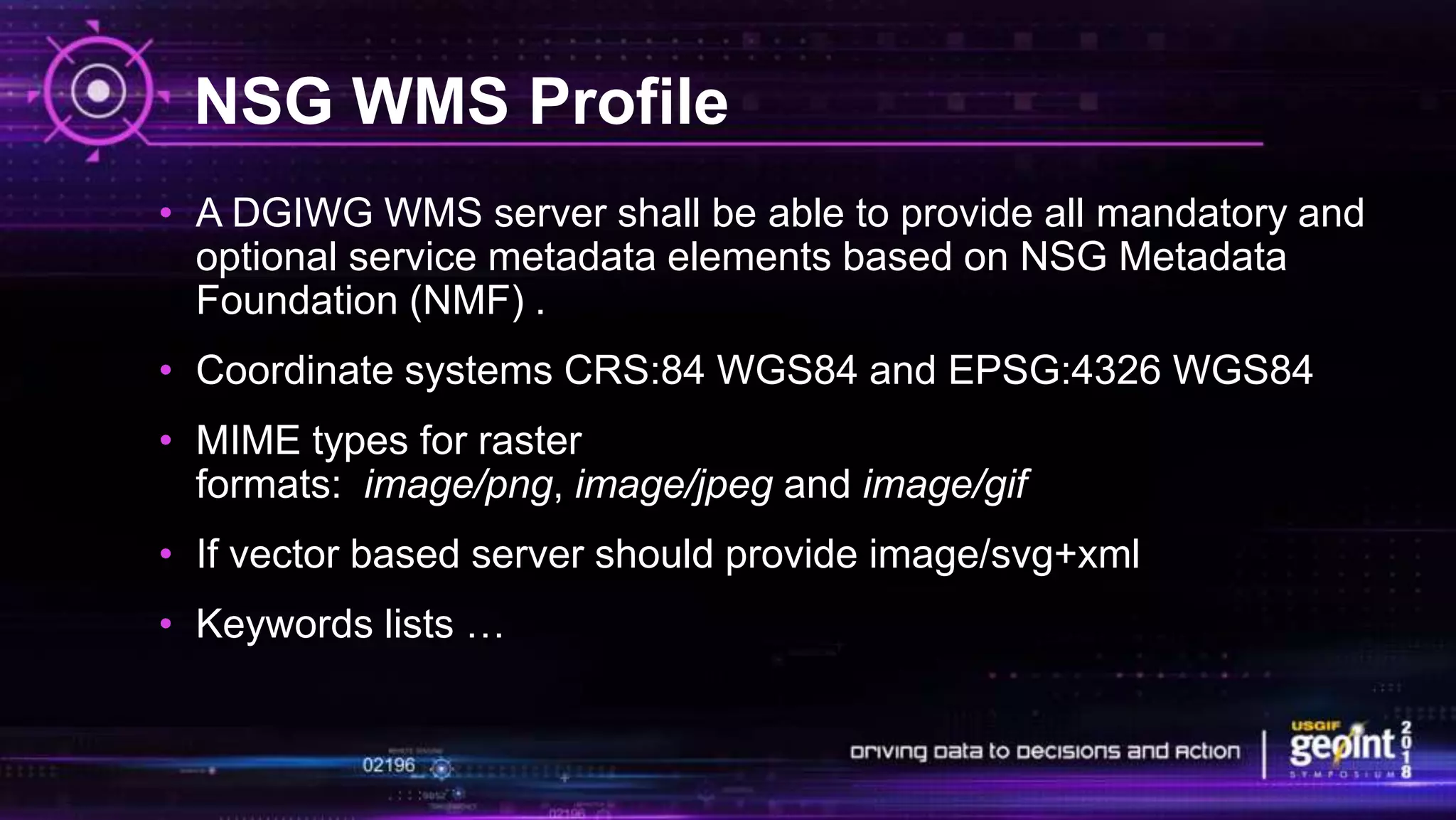 NSG WMS Profile
• A DGIWG WMS server shall be able to provide all mandatory and
optional service metadata elements based on NSG Metadata
Foundation (NMF) .
• Coordinate systems CRS:84 WGS84 and EPSG:4326 WGS84
• MIME types for raster
formats: image/png, image/jpeg and image/gif
• If vector based server should provide image/svg+xml
• Keywords lists …
 