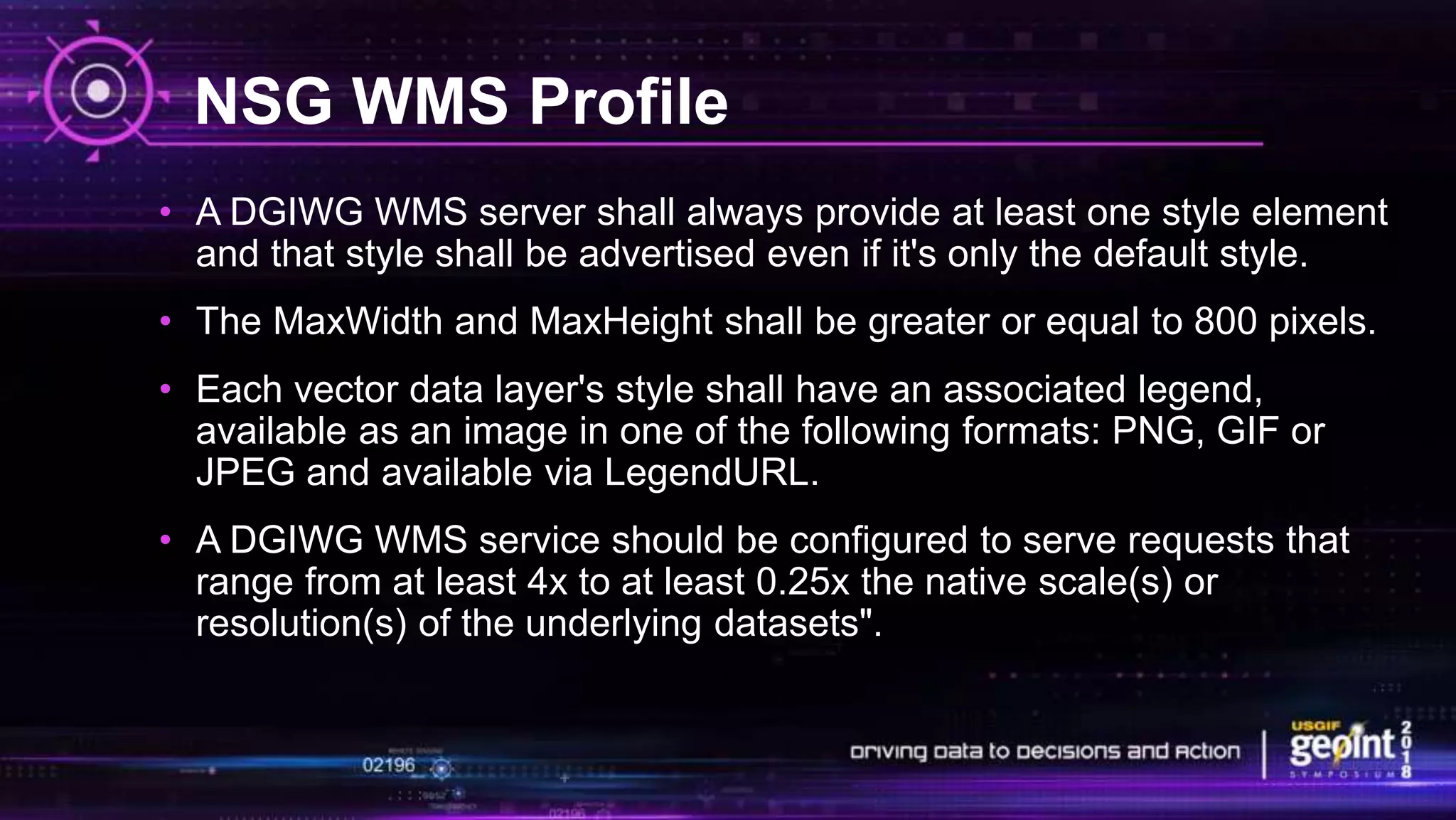 NSG WMS Profile
• A DGIWG WMS server shall always provide at least one style element
and that style shall be advertised even if it's only the default style.
• The MaxWidth and MaxHeight shall be greater or equal to 800 pixels.
• Each vector data layer's style shall have an associated legend,
available as an image in one of the following formats: PNG, GIF or
JPEG and available via LegendURL.
• A DGIWG WMS service should be configured to serve requests that
range from at least 4x to at least 0.25x the native scale(s) or
resolution(s) of the underlying datasets".
 