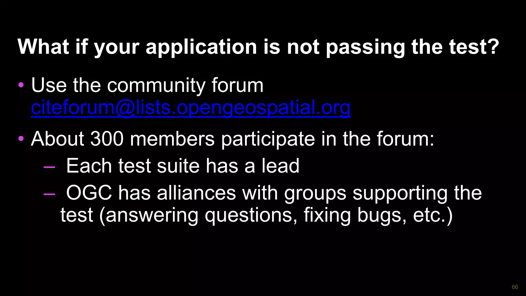 66
What if your application is not passing the test?
• Use the community forum
citeforum@lists.opengeospatial.org
• About 300 members participate in the forum:
– Each test suite has a lead
– OGC has alliances with groups supporting the
test (answering questions, fixing bugs, etc.)
 