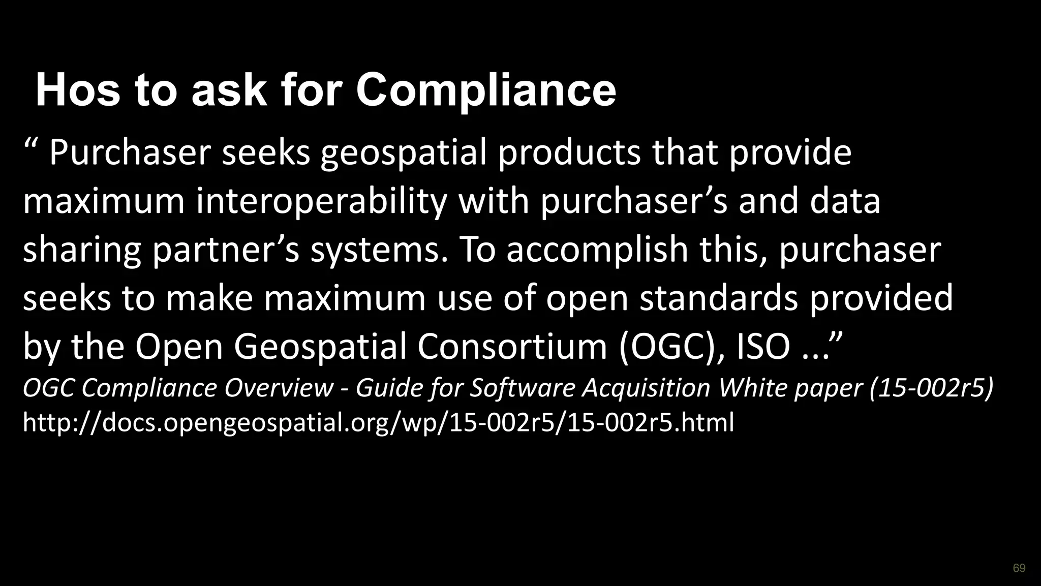 69
Hos to ask for Compliance
“ Purchaser seeks geospatial products that provide
maximum interoperability with purchaser’s and data
sharing partner’s systems. To accomplish this, purchaser
seeks to make maximum use of open standards provided
by the Open Geospatial Consortium (OGC), ISO ...”
OGC Compliance Overview - Guide for Software Acquisition White paper (15-002r5)
http://docs.opengeospatial.org/wp/15-002r5/15-002r5.html
 