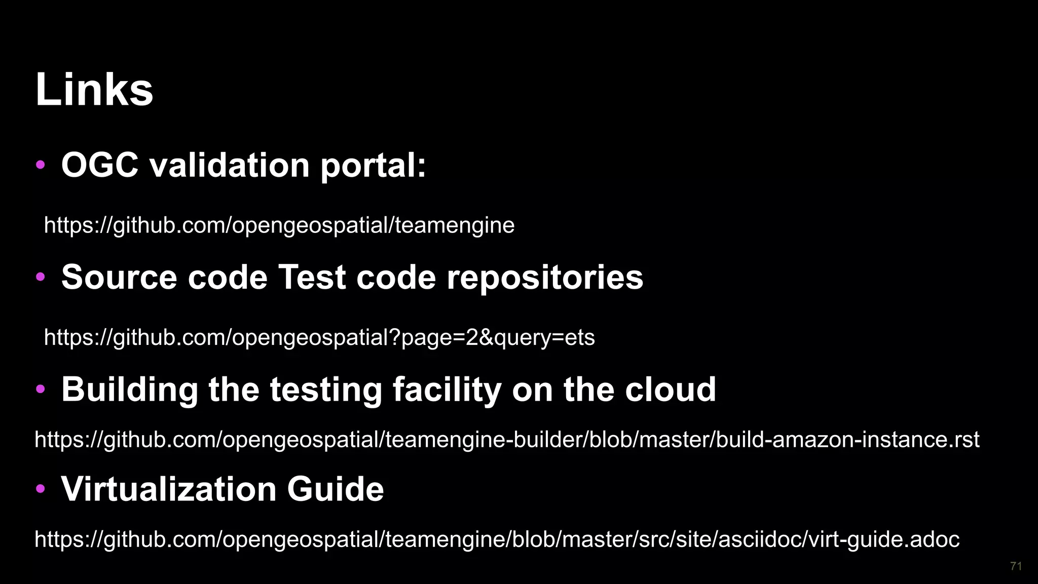 71
Links
• OGC validation portal:
https://github.com/opengeospatial/teamengine
• Source code Test code repositories
https://github.com/opengeospatial?page=2&query=ets
• Building the testing facility on the cloud
https://github.com/opengeospatial/teamengine-builder/blob/master/build-amazon-instance.rst
• Virtualization Guide
https://github.com/opengeospatial/teamengine/blob/master/src/site/asciidoc/virt-guide.adoc
 
