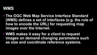 30
WMS
• The OGC Web Map Service Interface Standard
(WMS) defines a set of interfaces (e.g. the rule of
how to encode the URL) for requesting map
images over the Internet.
• WMS makes it easy for a client to request
images on demand changing parameters such
as size and coordinate reference systems.
 