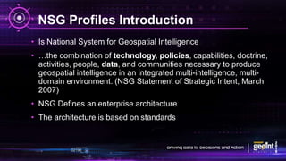 NSG Profiles Introduction
• Is National System for Geospatial Intelligence
• …the combination of technology, policies, capabilities, doctrine,
activities, people, data, and communities necessary to produce
geospatial intelligence in an integrated multi-intelligence, multi-
domain environment. (NSG Statement of Strategic Intent, March
2007)
• NSG Defines an enterprise architecture
• The architecture is based on standards
 