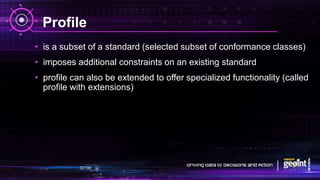 Profile
• is a subset of a standard (selected subset of conformance classes)
• imposes additional constraints on an existing standard
• profile can also be extended to offer specialized functionality (called
profile with extensions)
 