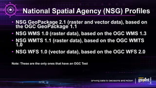 National Spatial Agency (NSG) Profiles
• NSG GeoPackage 2.1 (raster and vector data), based on
the OGC GeoPackage 1.1
• NSG WMS 1.0 (raster data), based on the OGC WMS 1.3
• NSG WMTS 1.1 (raster data), based on the OGC WMTS
1.0
• NSG WFS 1.0 (vector data), based on the OGC WFS 2.0
Note: These are the only ones that have an OGC Test
 