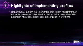 Highlights of implementing profiles
• Report: OGC Testbed-13: Executable Test Suites and Reference
Implementations for NSG WMTS 1.0 and WFS 2.0 Profiles with
Extension http://docs.opengeospatial.org/per/17-043.html
 