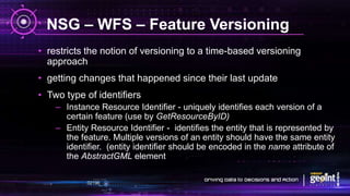 NSG – WFS – Feature Versioning
• restricts the notion of versioning to a time-based versioning
approach
• getting changes that happened since their last update
• Two type of identifiers
– Instance Resource Identifier - uniquely identifies each version of a
certain feature (use by GetResourceByID)
– Entity Resource Identifier - identifies the entity that is represented by
the feature. Multiple versions of an entity should have the same entity
identifier. (entity identifier should be encoded in the name attribute of
the AbstractGML element
 