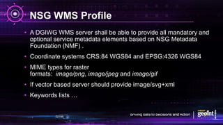 NSG WMS Profile
• A DGIWG WMS server shall be able to provide all mandatory and
optional service metadata elements based on NSG Metadata
Foundation (NMF) .
• Coordinate systems CRS:84 WGS84 and EPSG:4326 WGS84
• MIME types for raster
formats: image/png, image/jpeg and image/gif
• If vector based server should provide image/svg+xml
• Keywords lists …
 