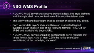 NSG WMS Profile
• A DGIWG WMS server shall always provide at least one style element
and that style shall be advertised even if it's only the default style.
• The MaxWidth and MaxHeight shall be greater or equal to 800 pixels.
• Each vector data layer's style shall have an associated legend,
available as an image in one of the following formats: PNG, GIF or
JPEG and available via LegendURL.
• A DGIWG WMS service should be configured to serve requests that
range from at least 4x to at least 0.25x the native scale(s) or
resolution(s) of the underlying datasets".
 