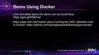 Demo Using Docker
• Link and detail about the demo can be found here:
https://goo.gl/HG67wd
• Main page with information about running the OGC validation tool
in Docker: https://github.com/opengeospatial/teamengine-docker
 