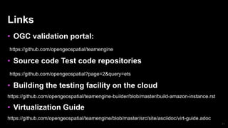 71
Links
• OGC validation portal:
https://github.com/opengeospatial/teamengine
• Source code Test code repositories
https://github.com/opengeospatial?page=2&query=ets
• Building the testing facility on the cloud
https://github.com/opengeospatial/teamengine-builder/blob/master/build-amazon-instance.rst
• Virtualization Guide
https://github.com/opengeospatial/teamengine/blob/master/src/site/asciidoc/virt-guide.adoc
 