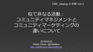 似て非なる活動：
コミュニティマネジメントと
コミュニティマーケティングの
違いについて
2018/04/23
Hideki Ojima | @hide69oz
http://stilldayone.hatenablog.jp/
CMC_Meetup in 京都 Vol.2
 