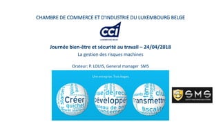 CHAMBRE DE COMMERCE ET D'INDUSTRIE DU LUXEMBOURG BELGE
Journée bien-être et sécurité au travail – 24/04/2018
La gestion des risques machines
Orateur: P. LOUIS, General manager SMS
 