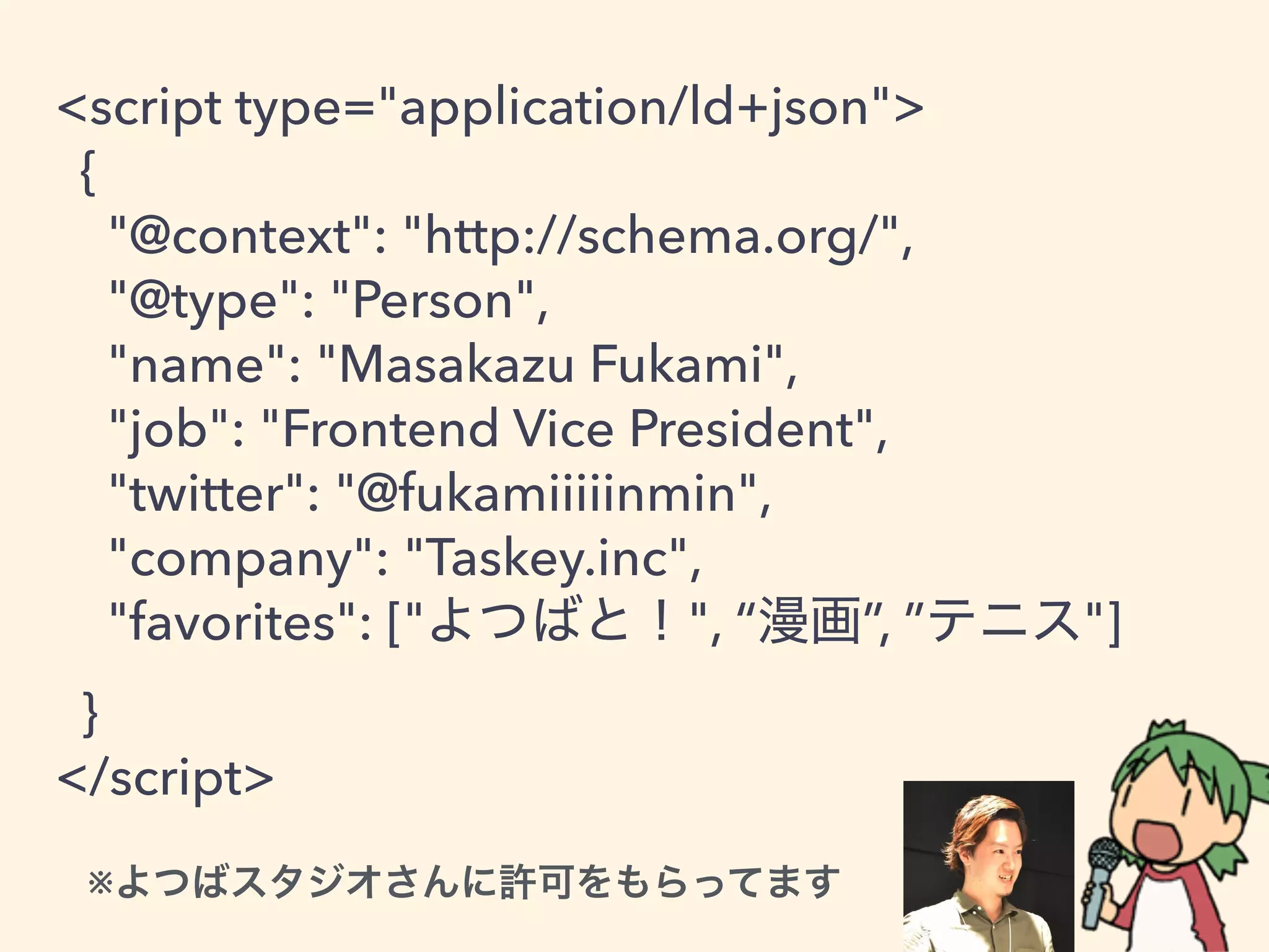 <script type="application/ld+json">
{
"@context": "http://schema.org/",
"@type": "Person",
"name": "Masakazu Fukami",
"job": "Frontend Vice President",
"twitter": "@fukamiiiiinmin",
"company": "Taskey.inc",
"favorites": [" ", “ ”, ” "]
}
</script>
※
 