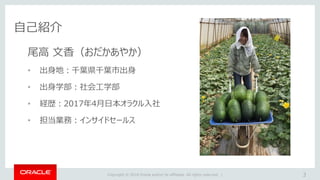 Copyright © 2018 Oracle and/or its affiliates. All rights reserved. |
自己紹介
3
尾高 文香（おだかあやか）
• 出身地：千葉県千葉市出身
• 出身学部：社会工学部
• 経歴：2017年4月日本オラクル入社
• 担当業務：インサイドセールス
 