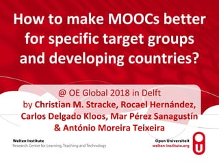 How to make MOOCs better
for specific target groups
and developing countries?
@ OE Global 2018 in Delft
by Christian M. Stracke, Rocael Hernández,
Carlos Delgado Kloos, Mar Pérez Sanagustín
& António Moreira Teixeira
 