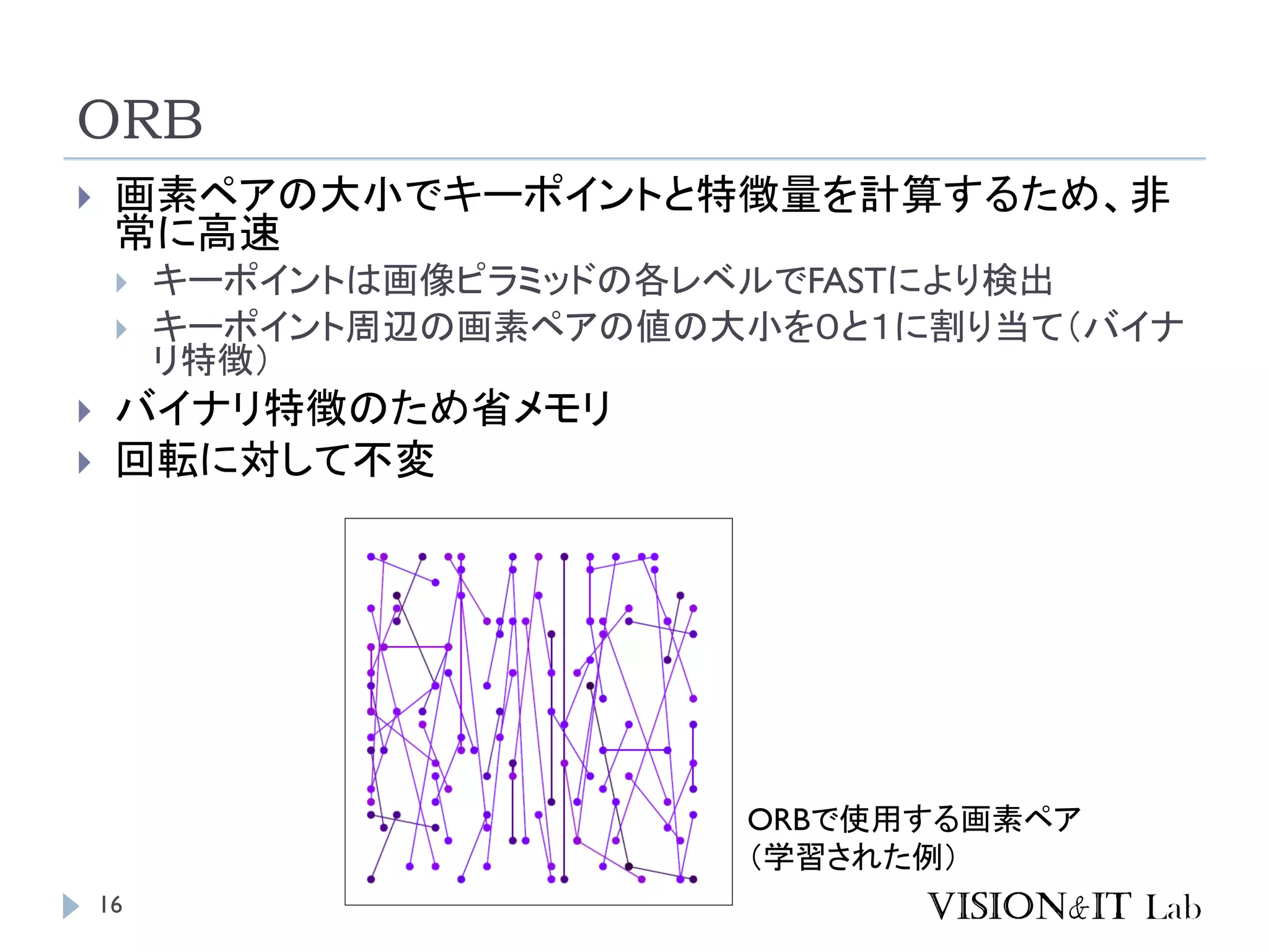 ORB
16
 画素ペアの大小でキーポイントと特徴量を計算するため、非
常に高速
 キーポイントは画像ピラミッドの各レベルでFASTにより検出
 キーポイント周辺の画素ペアの値の大小を０と１に割り当て（バイナ
リ特徴）
 バイナリ特徴のため省メモリ
 回転に対して不変
ORBで使用する画素ペア
（学習された例）
 