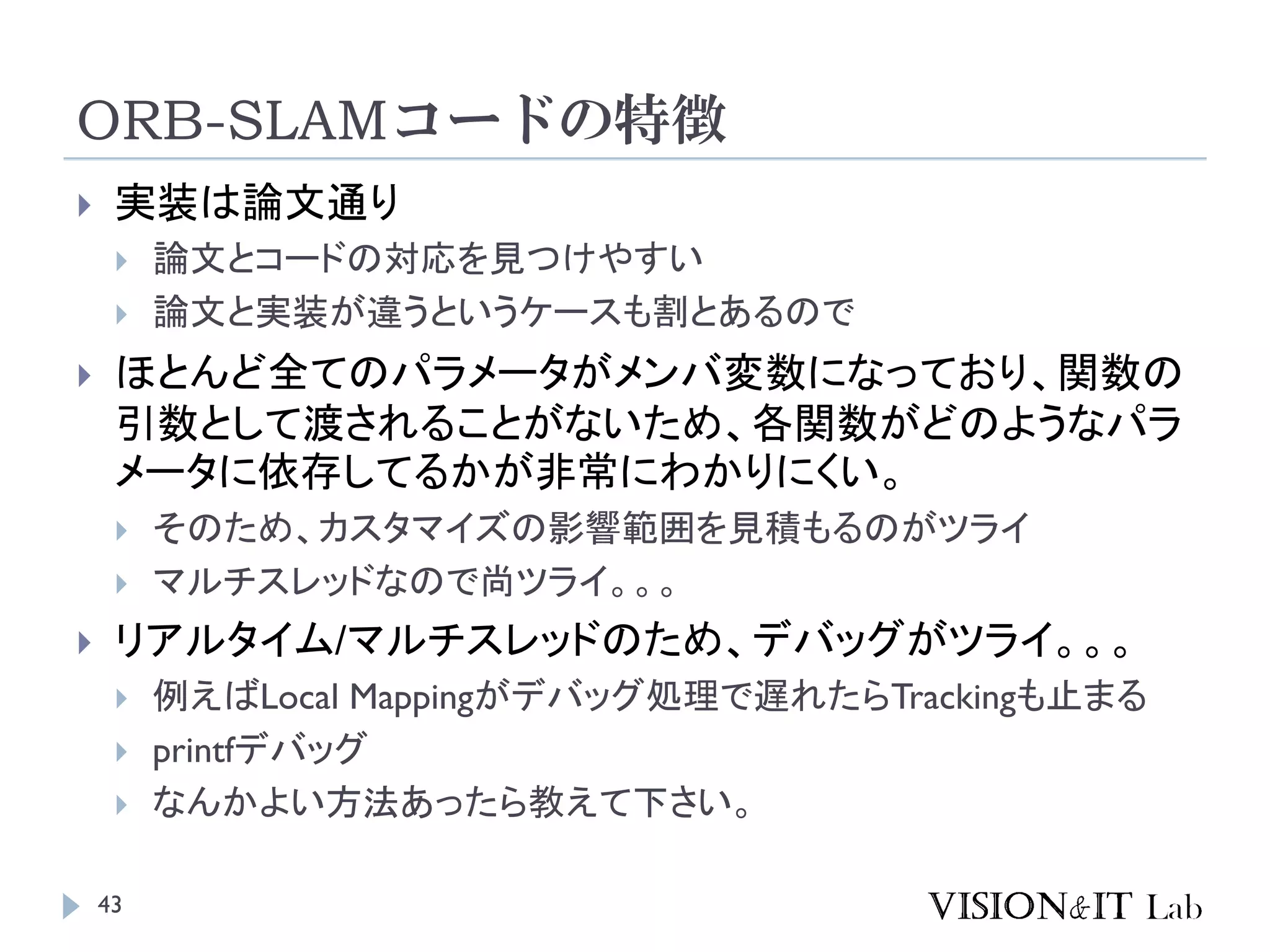 ORB-SLAMコードの特徴
43
 実装は論文通り
 論文とコードの対応を見つけやすい
 論文と実装が違うというケースも割とあるので
 ほとんど全てのパラメータがメンバ変数になっており、関数の
引数として渡されることがないため、各関数がどのようなパラ
メータに依存してるかが非常にわかりにくい。
 そのため、カスタマイズの影響範囲を見積もるのがツライ
 マルチスレッドなので尚ツライ。。。
 リアルタイム/マルチスレッドのため、デバッグがツライ。。。
 例えばLocal Mappingがデバッグ処理で遅れたらTrackingも止まる
 printfデバッグ
 なんかよい方法あったら教えて下さい。
 