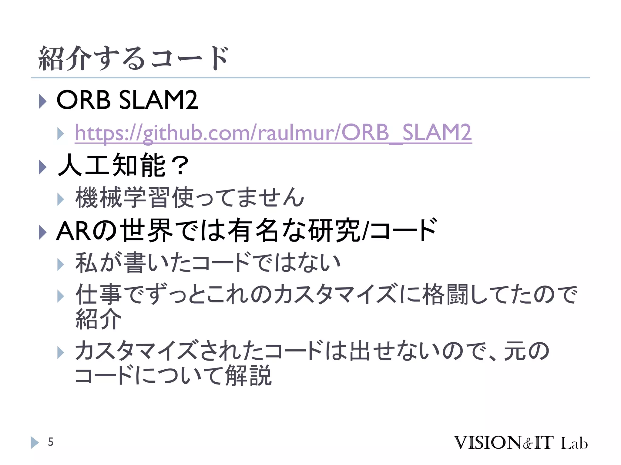 紹介するコード
5
 ORB SLAM2
 https://github.com/raulmur/ORB_SLAM2
 人工知能？
 機械学習使ってません
 ARの世界では有名な研究/コード
 私が書いたコードではない
 仕事でずっとこれのカスタマイズに格闘してたので
紹介
 カスタマイズされたコードは出せないので、元の
コードについて解説
 