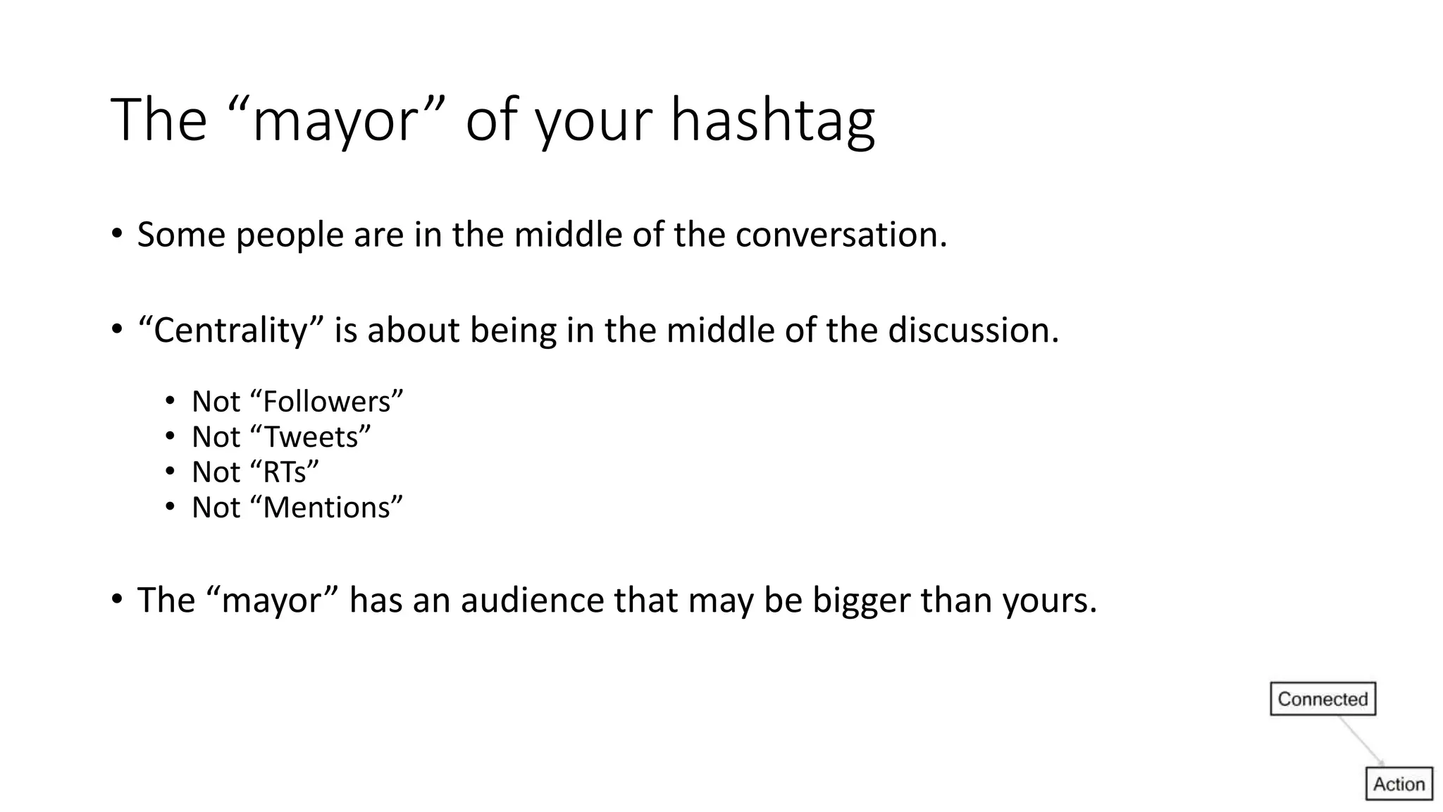 The “mayor” of your hashtag
• Some people are in the middle of the conversation.
• “Centrality” is about being in the middle of the discussion.
• Not “Followers”
• Not “Tweets”
• Not “RTs”
• Not “Mentions”
• The “mayor” has an audience that may be bigger than yours.
 