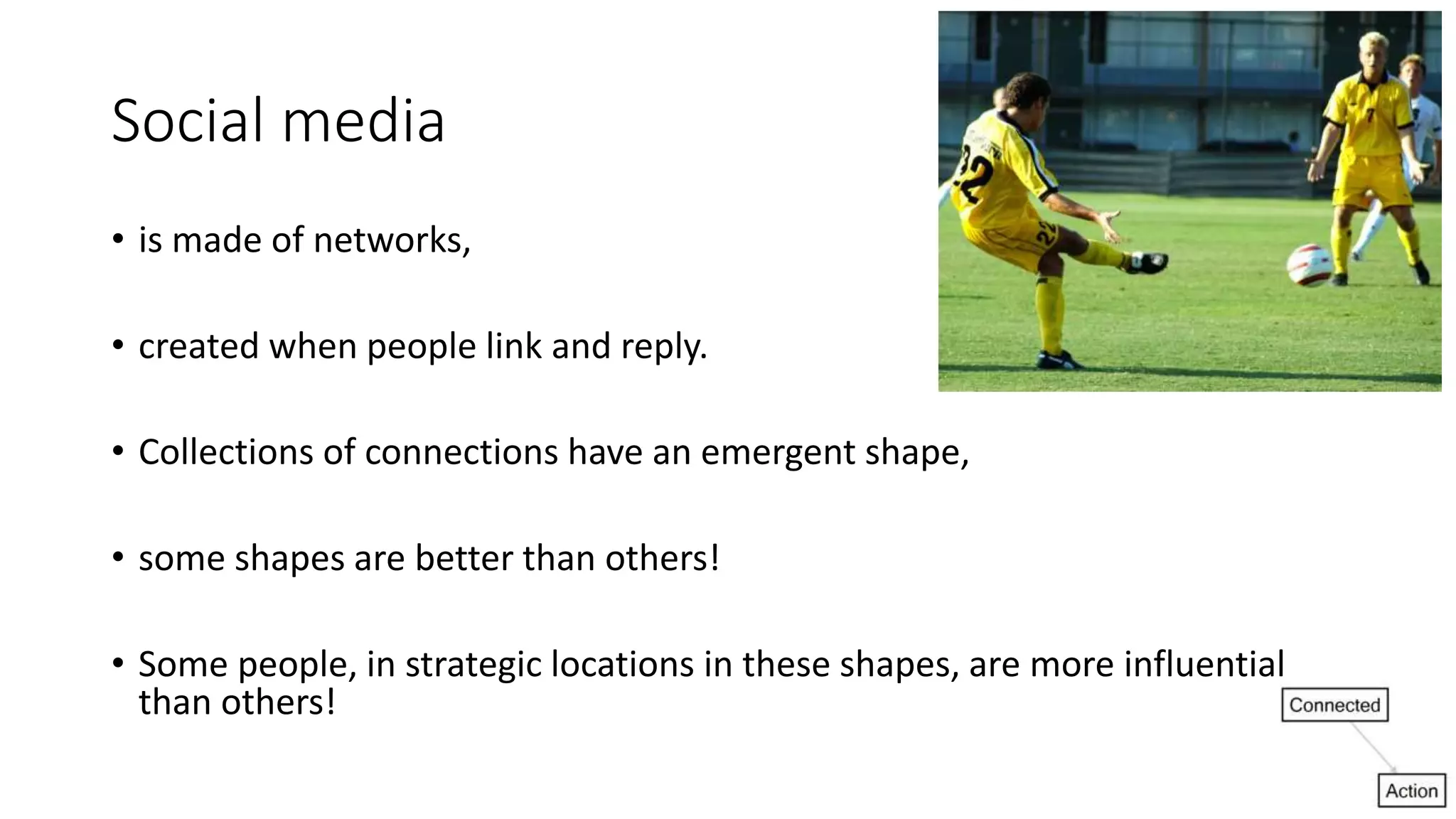 Social media
• is made of networks,
• created when people link and reply.
• Collections of connections have an emergent shape,
• some shapes are better than others!
• Some people, in strategic locations in these shapes, are more influential
than others!
 
