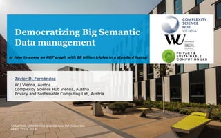 Democratizing Big Semantic
Data management
Javier D. Fernández
WU Vienna, Austria
Complexity Science Hub Vienna, Austria
Privacy and Sustainable Computing Lab, Austria
STANFORD CENTER FOR BIOMEDICAL INFORMATICS
APRIL 25TH, 2018.
or how to query an RDF graph with 28 billion triples in a standard laptop
 