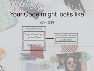 Your Code might looks like
MyActivity.java
Takes View’s Input
Update Views
Control Logic
VC⼀一家親
MyContentProvider.java
Data/Model
 